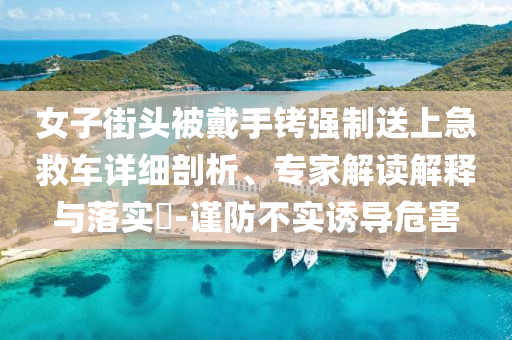 女子街頭被戴手銬強(qiáng)制送上急救車(chē)詳細(xì)剖析、專(zhuān)家解讀解釋與落實(shí)?-謹(jǐn)防不實(shí)誘導(dǎo)危害
