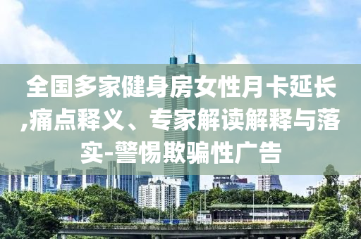 全國多家健身房女性月卡延長,痛點(diǎn)釋義、專家解讀解釋與落實(shí)-警惕欺騙性廣告