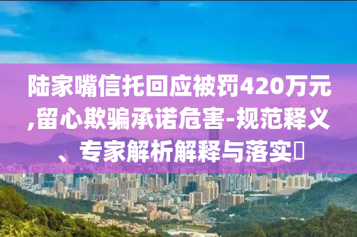 陸家嘴信托回應(yīng)被罰420萬元,留心欺騙承諾危害-規(guī)范釋義、專家解析解釋與落實?