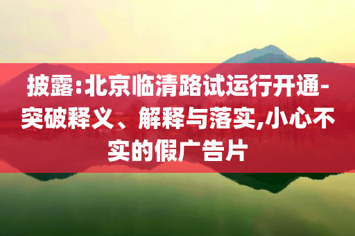 披露:北京臨清路試運(yùn)行開通-突破釋義、解釋與落實(shí),小心不實(shí)的假廣告片