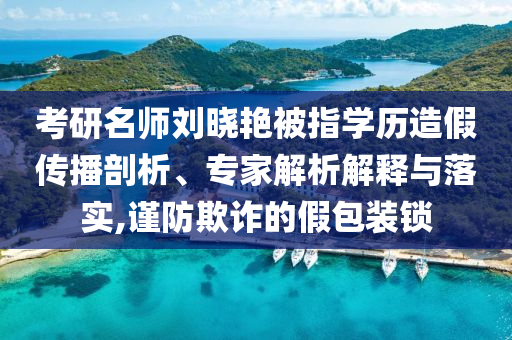 考研名師劉曉艷被指學歷造假傳播剖析、專家解析解釋與落實,謹防欺詐的假包裝鎖