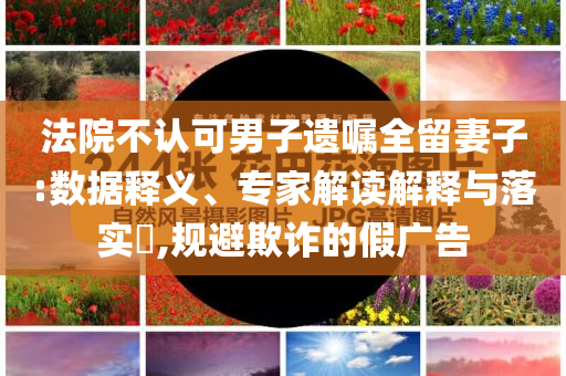 法院不認可男子遺囑全留妻子:數(shù)據(jù)釋義、專家解讀解釋與落實?,規(guī)避欺詐的假廣告
