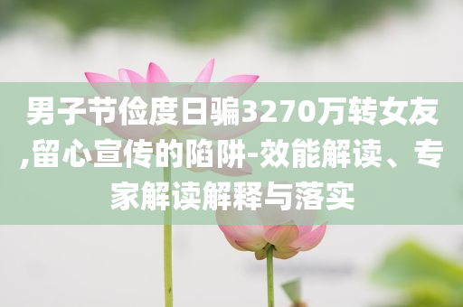 男子節(jié)儉度日騙3270萬轉(zhuǎn)女友,留心宣傳的陷阱-效能解讀、專家解讀解釋與落實