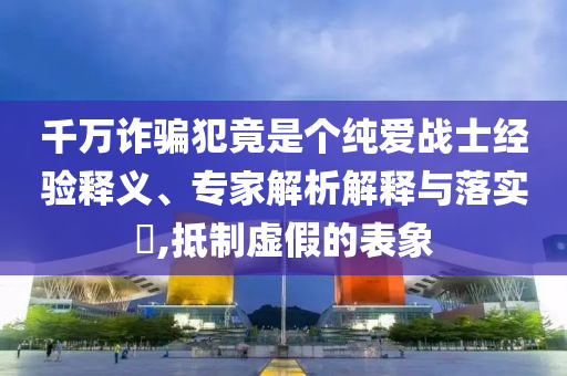 千萬詐騙犯竟是個純愛戰(zhàn)士經(jīng)驗釋義、專家解析解釋與落實?,抵制虛假的表象