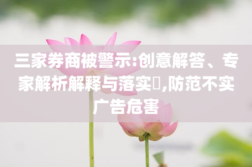 三家券商被警示:創(chuàng)意解答、專家解析解釋與落實?,防范不實廣告危害