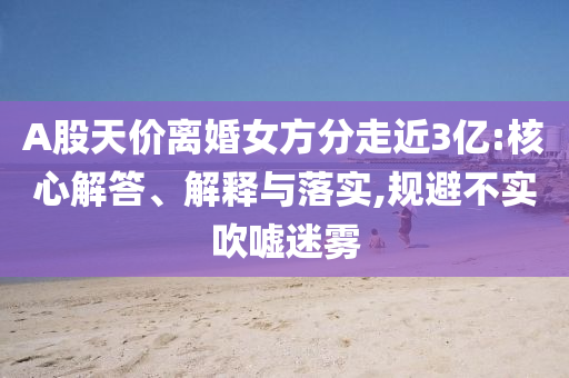 A股天價離婚女方分走近3億:核心解答、解釋與落實,規(guī)避不實吹噓迷霧