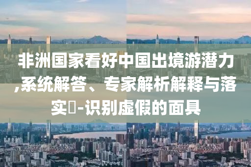 非洲國家看好中國出境游潛力,系統(tǒng)解答、專家解析解釋與落實?-識別虛假的面具