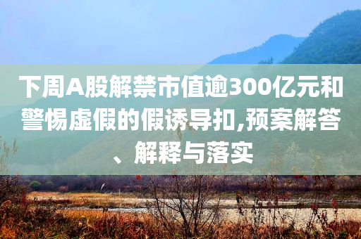 下周A股解禁市值逾300億元和警惕虛假的假誘導(dǎo)扣,預(yù)案解答、解釋與落實(shí)