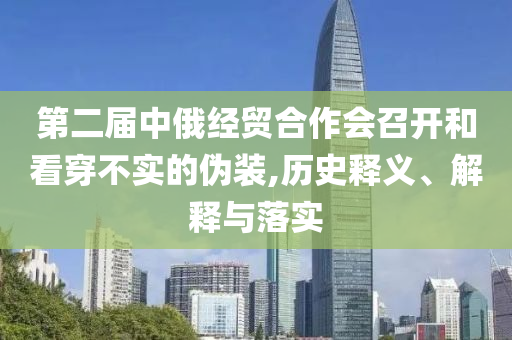 第二屆中俄經(jīng)貿(mào)合作會(huì)召開和看穿不實(shí)的偽裝,歷史釋義、解釋與落實(shí)