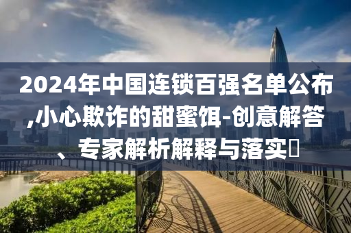 2024年中國(guó)連鎖百?gòu)?qiáng)名單公布,小心欺詐的甜蜜餌-創(chuàng)意解答、專(zhuān)家解析解釋與落實(shí)?