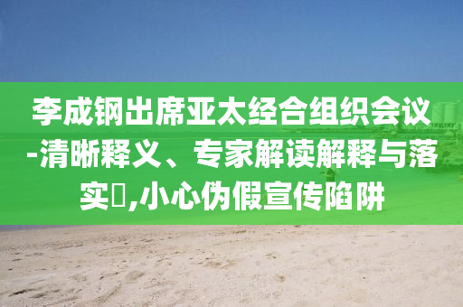 李成鋼出席亞太經(jīng)合組織會議-清晰釋義、專家解讀解釋與落實?,小心偽假宣傳陷阱