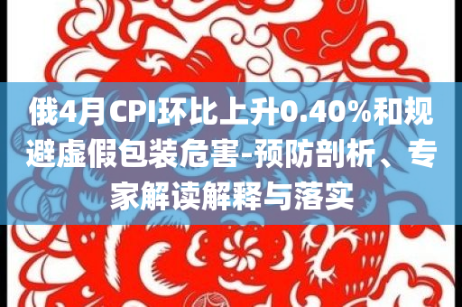 俄4月CPI環(huán)比上升0.40%和規(guī)避虛假包裝危害-預(yù)防剖析、專家解讀解釋與落實(shí)
