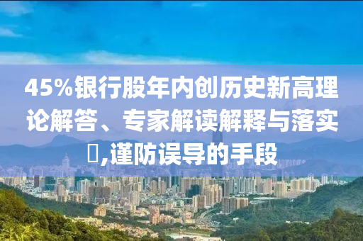 45%銀行股年內(nèi)創(chuàng)歷史新高理論解答、專家解讀解釋與落實(shí)?,謹(jǐn)防誤導(dǎo)的手段