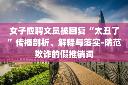 女子應(yīng)聘文員被回復(fù)“太丑了”傳播剖析、解釋與落實(shí)-防范欺詐的假推銷詞