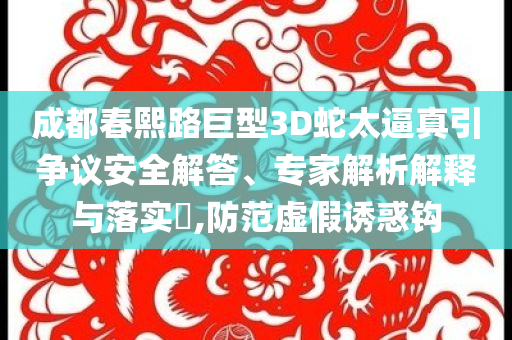 成都春熙路巨型3D蛇太逼真引爭(zhēng)議安全解答、專家解析解釋與落實(shí)?,防范虛假誘惑鉤