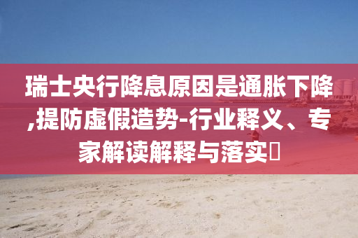 瑞士央行降息原因是通脹下降,提防虛假造勢-行業(yè)釋義、專家解讀解釋與落實(shí)?