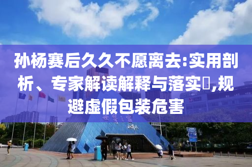 孫楊賽后久久不愿離去:實用剖析、專家解讀解釋與落實?,規(guī)避虛假包裝危害