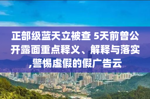 正部級藍(lán)天立被查 5天前曾公開露面重點釋義、解釋與落實,警惕虛假的假廣告云