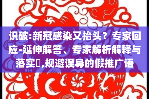 識破:新冠感染又抬頭？專家回應(yīng)-延伸解答、專家解析解釋與落實?,規(guī)避誤導(dǎo)的假推廣語