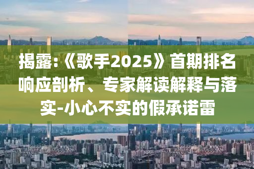 揭露:《歌手2025》首期排名響應(yīng)剖析、專家解讀解釋與落實-小心不實的假承諾雷