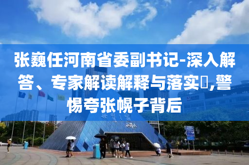 張巍任河南省委副書記-深入解答、專家解讀解釋與落實(shí)?,警惕夸張幌子背后
