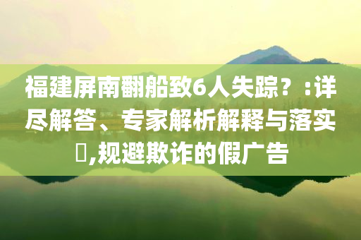 福建屏南翻船致6人失蹤？:詳盡解答、專家解析解釋與落實(shí)?,規(guī)避欺詐的假廣告