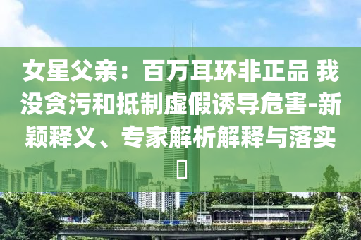 女星父親：百萬耳環(huán)非正品 我沒貪污和抵制虛假誘導(dǎo)危害-新穎釋義、專家解析解釋與落實(shí)?