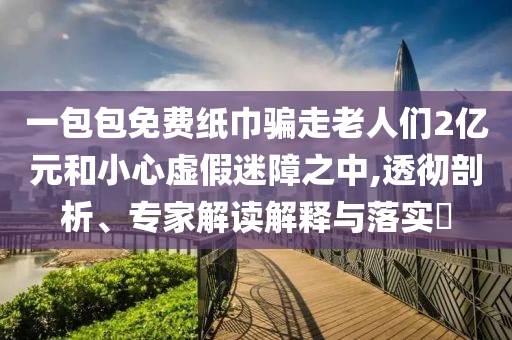 一包包免費(fèi)紙巾騙走老人們2億元和小心虛假迷障之中,透徹剖析、專家解讀解釋與落實(shí)?