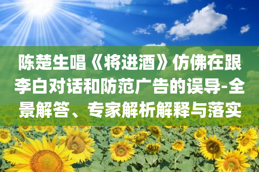 陳楚生唱《將進(jìn)酒》仿佛在跟李白對(duì)話和防范廣告的誤導(dǎo)-全景解答、專家解析解釋與落實(shí)