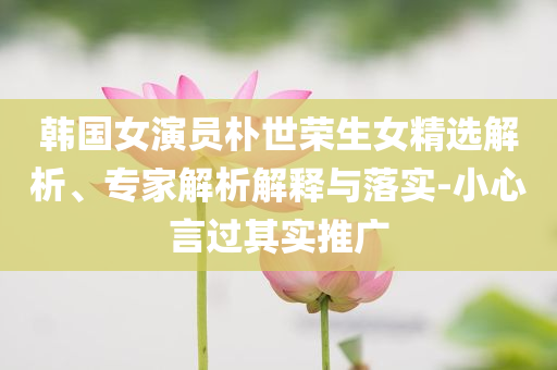韓國(guó)女演員樸世榮生女精選解析、專家解析解釋與落實(shí)-小心言過(guò)其實(shí)推廣