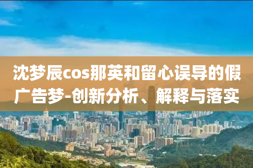 沈夢(mèng)辰cos那英和留心誤導(dǎo)的假?gòu)V告夢(mèng)-創(chuàng)新分析、解釋與落實(shí)