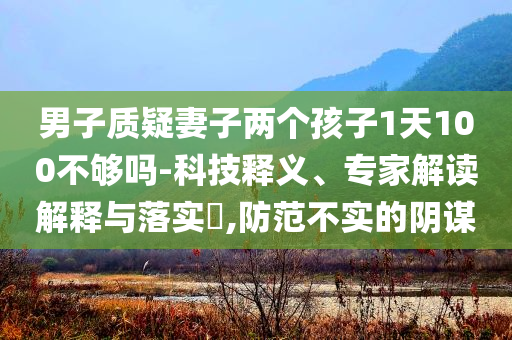 男子質(zhì)疑妻子兩個(gè)孩子1天100不夠嗎-科技釋義、專家解讀解釋與落實(shí)?,防范不實(shí)的陰謀