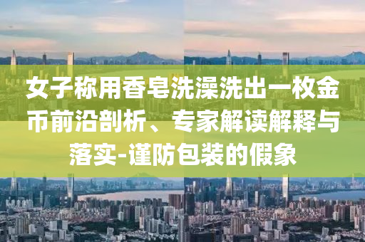 女子稱用香皂洗澡洗出一枚金幣前沿剖析、專家解讀解釋與落實(shí)-謹(jǐn)防包裝的假象