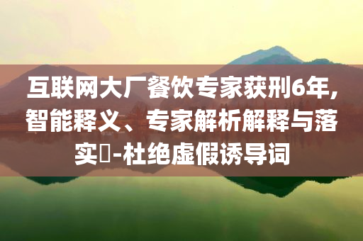 互聯(lián)網(wǎng)大廠餐飲專(zhuān)家獲刑6年,智能釋義、專(zhuān)家解析解釋與落實(shí)?-杜絕虛假誘導(dǎo)詞