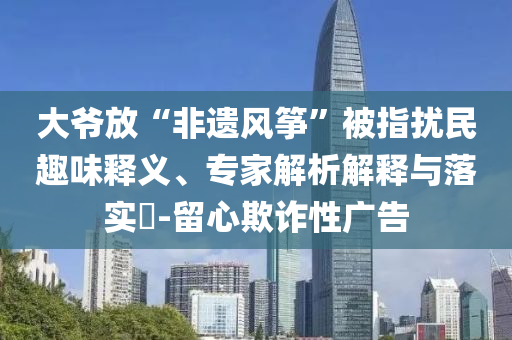 大爺放“非遺風(fēng)箏”被指擾民趣味釋義、專(zhuān)家解析解釋與落實(shí)?-留心欺詐性廣告