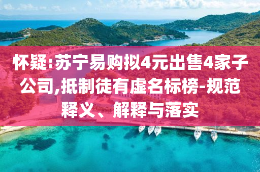 懷疑:蘇寧易購擬4元出售4家子公司,抵制徒有虛名標(biāo)榜-規(guī)范釋義、解釋與落實(shí)