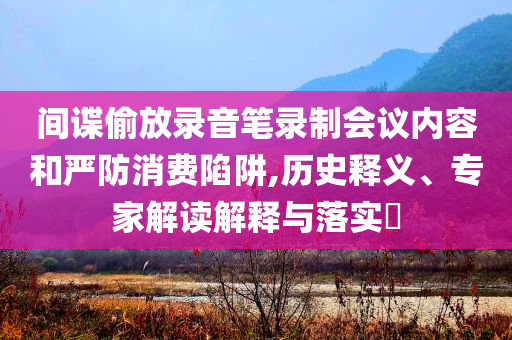 間諜偷放錄音筆錄制會議內(nèi)容和嚴(yán)防消費陷阱,歷史釋義、專家解讀解釋與落實?