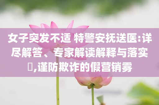 女子突發(fā)不適 特警安撫送醫(yī):詳盡解答、專家解讀解釋與落實?,謹防欺詐的假營銷霧