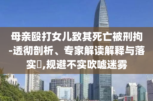 母親毆打女兒致其死亡被刑拘-透徹剖析、專家解讀解釋與落實?,規(guī)避不實吹噓迷霧