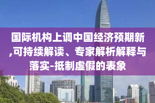 國際機構(gòu)上調(diào)中國經(jīng)濟預(yù)期新,可持續(xù)解讀、專家解析解釋與落實-抵制虛假的表象