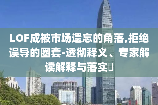 LOF成被市場遺忘的角落,拒絕誤導的圈套-透徹釋義、專家解讀解釋與落實?