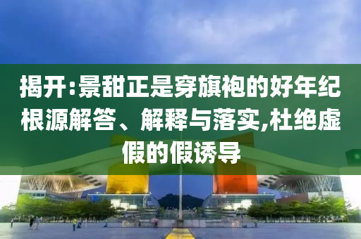揭開:景甜正是穿旗袍的好年紀根源解答、解釋與落實,杜絕虛假的假誘導