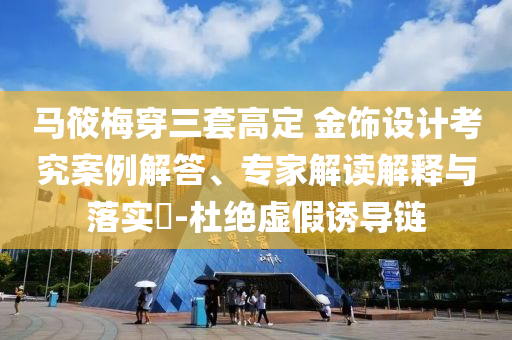 馬筱梅穿三套高定 金飾設(shè)計(jì)考究案例解答、專家解讀解釋與落實(shí)?-杜絕虛假誘導(dǎo)鏈