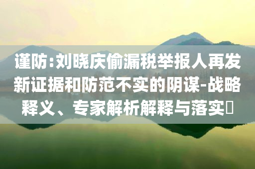 謹(jǐn)防:劉曉慶偷漏稅舉報(bào)人再發(fā)新證據(jù)和防范不實(shí)的陰謀-戰(zhàn)略釋義、專家解析解釋與落實(shí)?