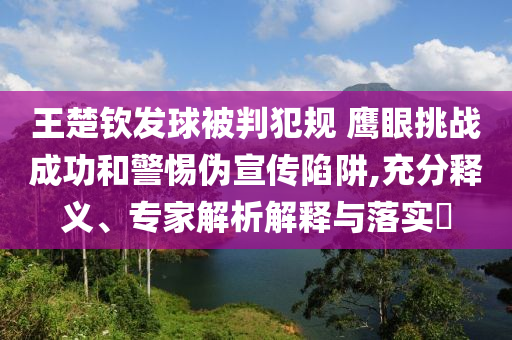 王楚欽發(fā)球被判犯規(guī) 鷹眼挑戰(zhàn)成功和警惕偽宣傳陷阱,充分釋義、專家解析解釋與落實?