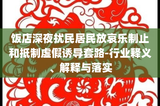 飯店深夜擾民居民放哀樂制止和抵制虛假誘導套路-行業(yè)釋義、解釋與落實
