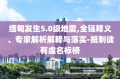 緬甸發(fā)生5.0級地震,全鏈釋義、專家解析解釋與落實-抵制徒有虛名標榜