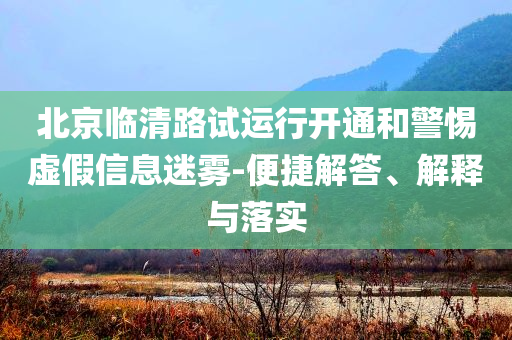 北京臨清路試運(yùn)行開(kāi)通和警惕虛假信息迷霧-便捷解答、解釋與落實(shí)
