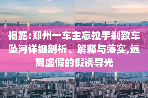 揭露:鄭州一車主忘拉手剎致車墜河詳細剖析、解釋與落實,遠離虛假的假誘導光