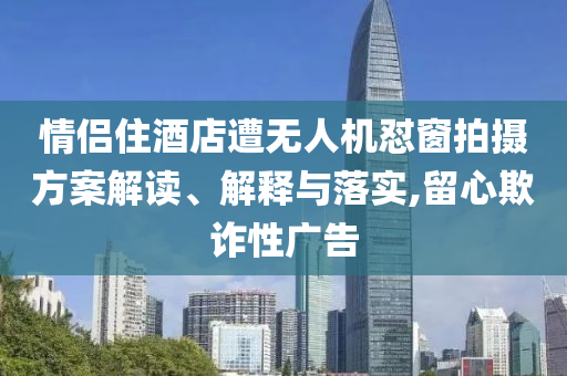 情侶住酒店遭無(wú)人機(jī)懟窗拍攝方案解讀、解釋與落實(shí),留心欺詐性廣告